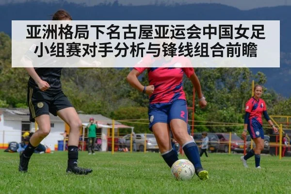 亚洲格局下名古屋亚运会中国女足小组赛对手分析与锋线组合前瞻 - jiuyou