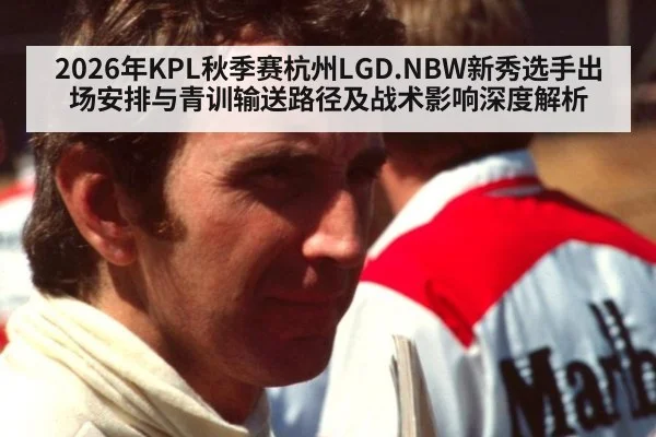 2026年KPL秋季赛杭州LGD.NBW新秀选手出场安排与青训输送路径及战术影响深度解析 - jiuyou