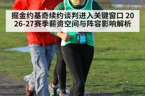 掘金约基奇续约谈判进入关键窗口 2026-27赛季薪资空间与阵容影响解析