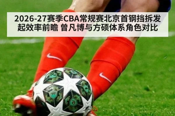 2026-27赛季CBA常规赛北京首钢挡拆发起效率前瞻 曾凡博与方硕体系角色对比 - jiuyou