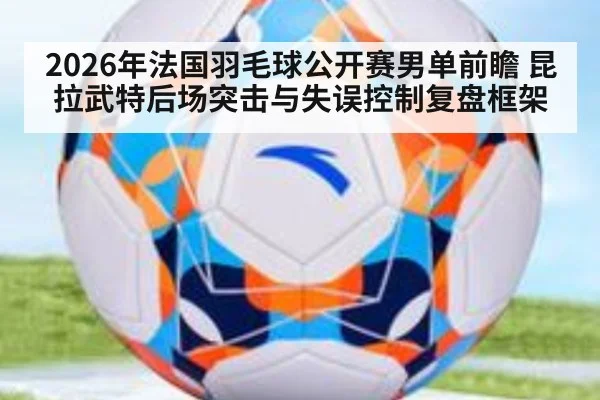 2026年法国羽毛球公开赛男单前瞻 昆拉武特后场突击与失误控制复盘框架 - jiuyou